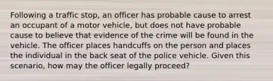 Following a traffic stop, an officer has probable cause to arrest an occupant of a motor vehicle, but does not have probable cause to believe that evidence of the crime will be found in the vehicle. The officer places handcuffs on the person and places the individual in the back seat of the police vehicle. Given this scenario, how may the officer legally proceed?​