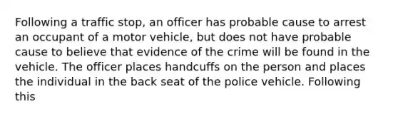 Following a traffic stop, an officer has probable cause to arrest an occupant of a motor vehicle, but does not have probable cause to believe that evidence of the crime will be found in the vehicle. The officer places handcuffs on the person and places the individual in the back seat of the police vehicle. Following this