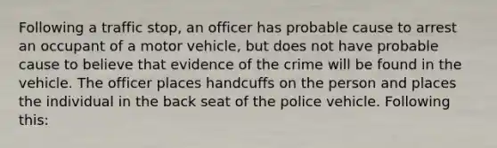 Following a traffic stop, an officer has probable cause to arrest an occupant of a motor vehicle, but does not have probable cause to believe that evidence of the crime will be found in the vehicle. The officer places handcuffs on the person and places the individual in the back seat of the police vehicle. Following this: