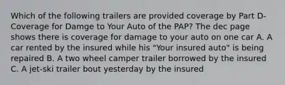 Which of the following trailers are provided coverage by Part D- Coverage for Damge to Your Auto of the PAP? The dec page shows there is coverage for damage to your auto on one car A. A car rented by the insured while his "Your insured auto" is being repaired B. A two wheel camper trailer borrowed by the insured C. A jet-ski trailer bout yesterday by the insured