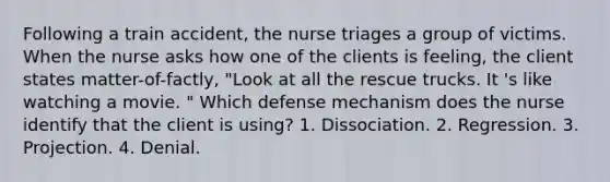 Following a train accident, the nurse triages a group of victims. When the nurse asks how one of the clients is feeling, the client states matter-of-factly, "Look at all the rescue trucks. It 's like watching a movie. " Which defense mechanism does the nurse identify that the client is using? 1. Dissociation. 2. Regression. 3. Projection. 4. Denial.