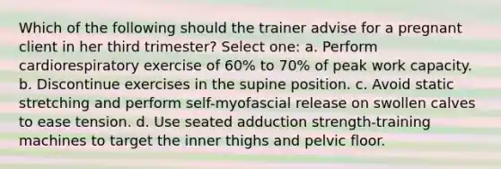 Which of the following should the trainer advise for a pregnant client in her third trimester? Select one: a. Perform cardiorespiratory exercise of 60% to 70% of peak work capacity. b. Discontinue exercises in the supine position. c. Avoid static stretching and perform self-myofascial release on swollen calves to ease tension. d. Use seated adduction strength-training machines to target the inner thighs and pelvic floor.