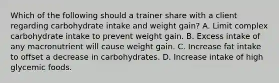 Which of the following should a trainer share with a client regarding carbohydrate intake and weight gain? A. Limit complex carbohydrate intake to prevent weight gain. B. Excess intake of any macronutrient will cause weight gain. C. Increase fat intake to offset a decrease in carbohydrates. D. Increase intake of high glycemic foods.