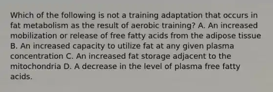 Which of the following is not a training adaptation that occurs in fat metabolism as the result of aerobic training? A. An increased mobilization or release of free fatty acids from the adipose tissue B. An increased capacity to utilize fat at any given plasma concentration C. An increased fat storage adjacent to the mitochondria D. A decrease in the level of plasma free fatty acids.