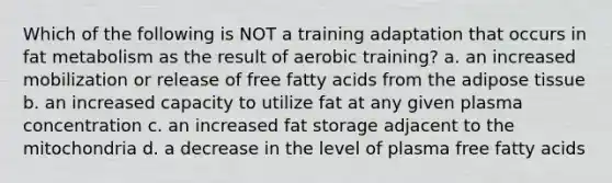 Which of the following is NOT a training adaptation that occurs in fat metabolism as the result of aerobic training? a. an increased mobilization or release of free fatty acids from the adipose tissue b. an increased capacity to utilize fat at any given plasma concentration c. an increased fat storage adjacent to the mitochondria d. a decrease in the level of plasma free fatty acids