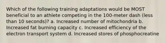 Which of the following training adaptations would be MOST beneficial to an athlete competing in the 100-meter dash (less than 10 seconds)? a. Increased number of mitochondria b. Increased fat burning capacity c. Increased efficiency of the electron transport system d. Increased stores of phosphocreatine