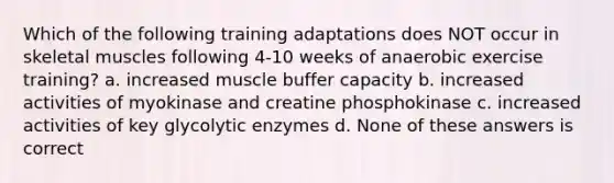 Which of the following training adaptations does NOT occur in skeletal muscles following 4-10 weeks of anaerobic exercise training? a. increased muscle buffer capacity b. increased activities of myokinase and creatine phosphokinase c. increased activities of key glycolytic enzymes d. None of these answers is correct