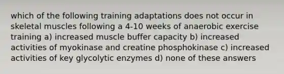 which of the following training adaptations does not occur in skeletal muscles following a 4-10 weeks of anaerobic exercise training a) increased muscle buffer capacity b) increased activities of myokinase and creatine phosphokinase c) increased activities of key glycolytic enzymes d) none of these answers