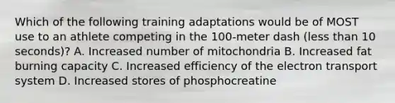 Which of the following training adaptations would be of MOST use to an athlete competing in the 100-meter dash (less than 10 seconds)? A. Increased number of mitochondria B. Increased fat burning capacity C. Increased efficiency of the electron transport system D. Increased stores of phosphocreatine