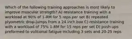 Which of the following training approaches is most likely to improve muscular strength? A) resistance training with a workload at 90% of 1-RM for 5 reps per set B) repeated plyometric drop-jumps from a 24 inch box C) resistance training with a workload of 75% 1-RM for 15 reps per set D) push-ups preformed to volitional fatigue including 3 sets and 20-25 reps