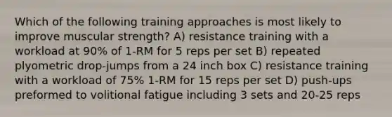 Which of the following training approaches is most likely to improve muscular strength? A) resistance training with a workload at 90% of 1-RM for 5 reps per set B) repeated plyometric drop-jumps from a 24 inch box C) resistance training with a workload of 75% 1-RM for 15 reps per set D) push-ups preformed to volitional fatigue including 3 sets and 20-25 reps