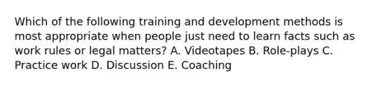 Which of the following training and development methods is most appropriate when people just need to learn facts such as work rules or legal matters? A. Videotapes B. Role-plays C. Practice work D. Discussion E. Coaching