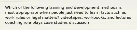 Which of the following training and development methods is most appropriate when people just need to learn facts such as work rules or legal matters? videotapes, workbooks, and lectures coaching role-plays case studies discussion