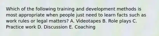 Which of the following training and development methods is most appropriate when people just need to learn facts such as work rules or legal matters? A. Videotapes B. Role plays C. Practice work D. Discussion E. Coaching