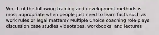 Which of the following training and development methods is most appropriate when people just need to learn facts such as work rules or legal matters? Multiple Choice coaching role-plays discussion case studies videotapes, workbooks, and lectures