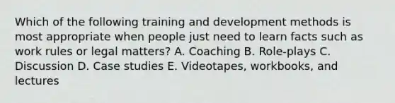 Which of the following training and development methods is most appropriate when people just need to learn facts such as work rules or legal matters? A. Coaching B. Role-plays C. Discussion D. Case studies E. Videotapes, workbooks, and lectures