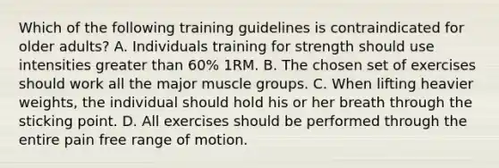 Which of the following training guidelines is contraindicated for older adults? A. Individuals training for strength should use intensities greater than 60% 1RM. B. The chosen set of exercises should work all the major muscle groups. C. When lifting heavier weights, the individual should hold his or her breath through the sticking point. D. All exercises should be performed through the entire pain free range of motion.