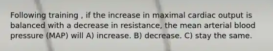 Following training , if the increase in maximal <a href='https://www.questionai.com/knowledge/kyxUJGvw35-cardiac-output' class='anchor-knowledge'>cardiac output</a> is balanced with a decrease in resistance, the mean arterial <a href='https://www.questionai.com/knowledge/kD0HacyPBr-blood-pressure' class='anchor-knowledge'>blood pressure</a> (MAP) will A) increase. B) decrease. C) stay the same.