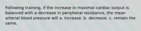 Following training, if the increase in maximal cardiac output is balanced with a decrease in peripheral resistance, the mean arterial blood pressure will a. increase. b. decrease. c. remain the same.