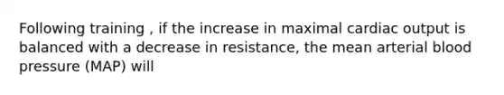 Following training , if the increase in maximal <a href='https://www.questionai.com/knowledge/kyxUJGvw35-cardiac-output' class='anchor-knowledge'>cardiac output</a> is balanced with a decrease in resistance, the mean arterial <a href='https://www.questionai.com/knowledge/kD0HacyPBr-blood-pressure' class='anchor-knowledge'>blood pressure</a> (MAP) will