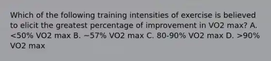 Which of the following training intensities of exercise is believed to elicit the greatest percentage of improvement in VO2 max? A. 90% VO2 max