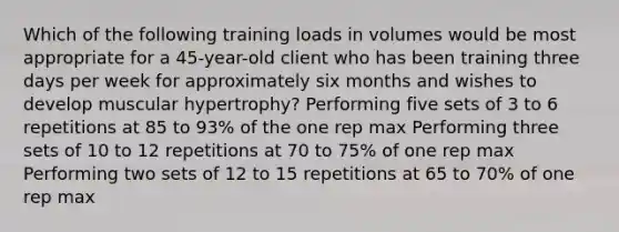 Which of the following training loads in volumes would be most appropriate for a 45-year-old client who has been training three days per week for approximately six months and wishes to develop muscular hypertrophy? Performing five sets of 3 to 6 repetitions at 85 to 93% of the one rep max Performing three sets of 10 to 12 repetitions at 70 to 75% of one rep max Performing two sets of 12 to 15 repetitions at 65 to 70% of one rep max