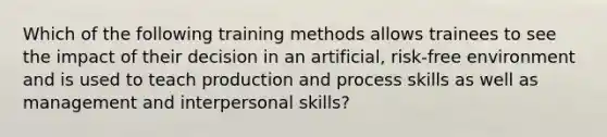 Which of the following training methods allows trainees to see the impact of their decision in an artificial, risk-free environment and is used to teach production and process skills as well as management and interpersonal skills?