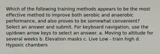 Which of the following training methods appears to be the most effective method to improve both aerobic and anaerobic performance, and also proves to be somewhat convenient? Select an answer and submit. For keyboard navigation, use the up/down arrow keys to select an answer. a. Moving to altitude for several weeks b. Elevation masks c. Live Low - train high d. Hypoxic chambers