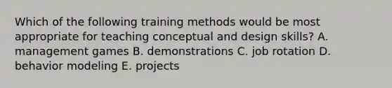 Which of the following training methods would be most appropriate for teaching conceptual and design skills? A. management games B. demonstrations C. job rotation D. behavior modeling E. projects