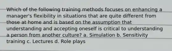 Which of the following training methods focuses on enhancing a manager's flexibility in situations that are quite different from those at home and is based on the assumption that understanding and accepting oneself is critical to understanding a person from another culture? a. Simulation b. Sensitivity training c. Lectures d. Role plays