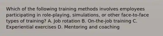 Which of the following training methods involves employees participating in role-playing, simulations, or other face-to-face types of training? A. Job rotation B. On-the-job training C. Experiential exercises D. Mentoring and coaching