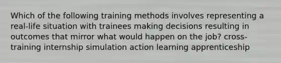 Which of the following training methods involves representing a real-life situation with trainees making decisions resulting in outcomes that mirror what would happen on the job? cross-training internship simulation action learning apprenticeship