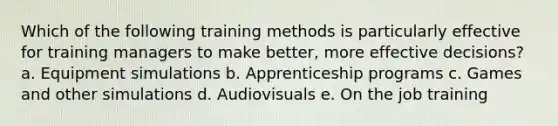 Which of the following training methods is particularly effective for training managers to make better, more effective decisions? a. Equipment simulations b. Apprenticeship programs c. Games and other simulations d. Audiovisuals e. On the job training