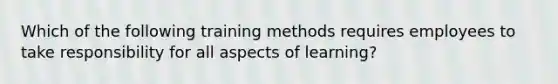 Which of the following training methods requires employees to take responsibility for all aspects of learning?