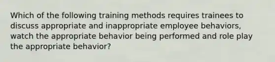 Which of the following training methods requires trainees to discuss appropriate and inappropriate employee behaviors, watch the appropriate behavior being performed and role play the appropriate behavior?