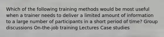 Which of the following training methods would be most useful when a trainer needs to deliver a limited amount of information to a large number of participants in a short period of time? Group discussions On-the-job training Lectures Case studies