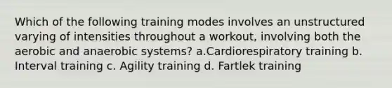 Which of the following training modes involves an unstructured varying of intensities throughout a workout, involving both the aerobic and anaerobic systems? a.Cardiorespiratory training b. Interval training c. Agility training d. Fartlek training