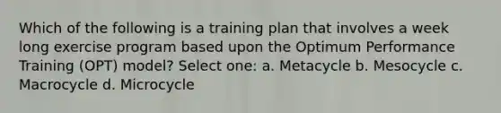 Which of the following is a training plan that involves a week long exercise program based upon the Optimum Performance Training (OPT) model? Select one: a. Metacycle b. Mesocycle c. Macrocycle d. Microcycle