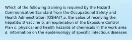 Which of the following training is required by the Hazard Communication Standard from the Occupational Safety and Health Administration (OSHA)? a. the value of receiving the hepatitis B vaccine b. an explanation of the Exposure Control Plan c. physical and health hazards of chemicals in the work area d. information on the epidemiology of specific infectious diseases