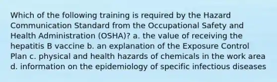 Which of the following training is required by the Hazard Communication Standard from the Occupational Safety and Health Administration (OSHA)? a. the value of receiving the hepatitis B vaccine b. an explanation of the Exposure Control Plan c. physical and health hazards of chemicals in the work area d. information on the epidemiology of specific infectious diseases