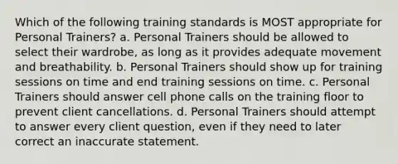 Which of the following training standards is MOST appropriate for Personal Trainers? a. Personal Trainers should be allowed to select their wardrobe, as long as it provides adequate movement and breathability. b. Personal Trainers should show up for training sessions on time and end training sessions on time. c. Personal Trainers should answer cell phone calls on the training floor to prevent client cancellations. d. Personal Trainers should attempt to answer every client question, even if they need to later correct an inaccurate statement.