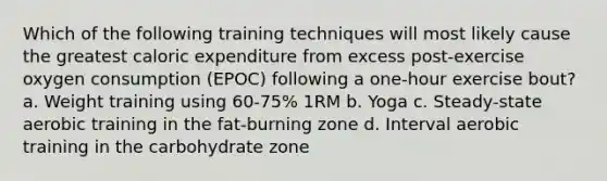 Which of the following training techniques will most likely cause the greatest caloric expenditure from excess post-exercise oxygen consumption (EPOC) following a one-hour exercise bout? a. Weight training using 60-75% 1RM b. Yoga c. Steady-state aerobic training in the fat-burning zone d. Interval aerobic training in the carbohydrate zone