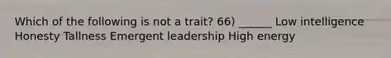 Which of the following is not a trait? 66) ______ Low intelligence Honesty Tallness Emergent leadership High energy