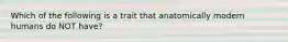 Which of the following is a trait that anatomically modern humans do NOT have?