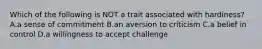 Which of the following is NOT a trait associated with hardiness? A.a sense of commitment B.an aversion to criticism C.a belief in control D.a willingness to accept challenge