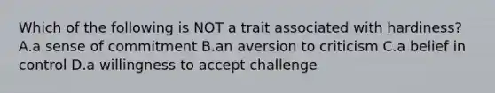 Which of the following is NOT a trait associated with hardiness? A.a sense of commitment B.an aversion to criticism C.a belief in control D.a willingness to accept challenge