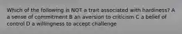 Which of the following is NOT a trait associated with hardiness? A a sense of commitment B an aversion to criticism C a belief of control D a willingness to accept challenge