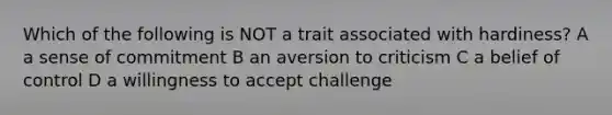 Which of the following is NOT a trait associated with hardiness? A a sense of commitment B an aversion to criticism C a belief of control D a willingness to accept challenge