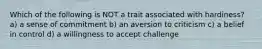 Which of the following is NOT a trait associated with hardiness? a) a sense of commitment b) an aversion to criticism c) a belief in control d) a willingness to accept challenge