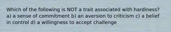 Which of the following is NOT a trait associated with hardiness? a) a sense of commitment b) an aversion to criticism c) a belief in control d) a willingness to accept challenge